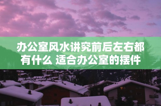 办公室风水讲究前后左右都有什么 适合办公室的摆件