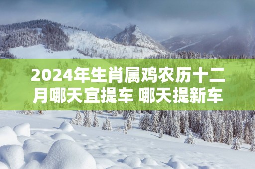 2025年生肖属鸡农历十二月哪天宜提车 哪天提新车最吉利