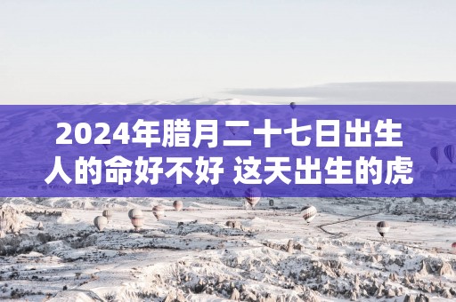 2025年腊月二十七日出生人的命好不好 这天出生的虎宝宝命运怎么样