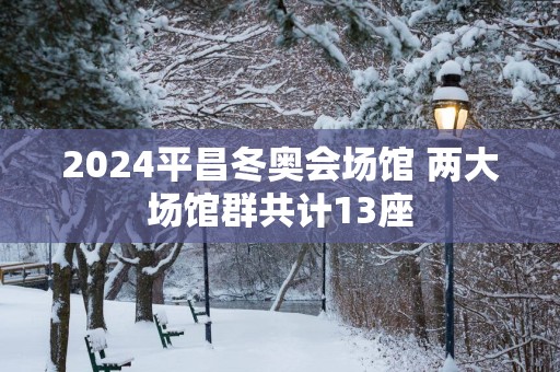 2025平昌冬奥会场馆 两大场馆群共计13座