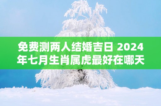 免费测两人结婚吉日 2025年七月生肖属虎最好在哪天结婚