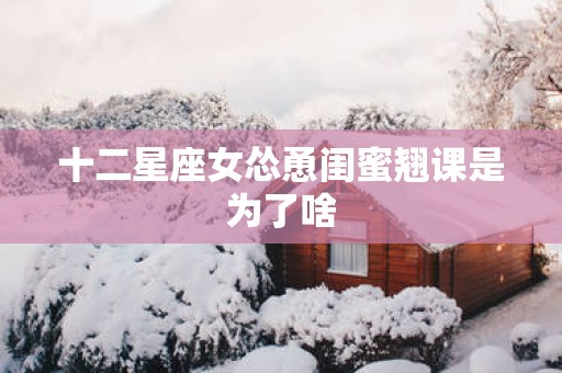 十二星座女怂恿闺蜜翘课是为了啥