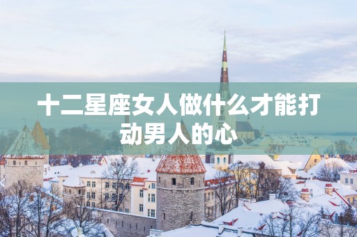 十二星座女人做什么才能打动男人的心