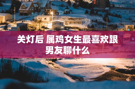 关灯后 属鸡女生最喜欢跟男友聊什么