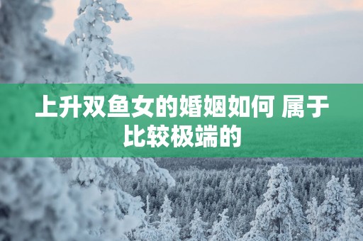 上升双鱼女的婚姻如何 属于比较极端的