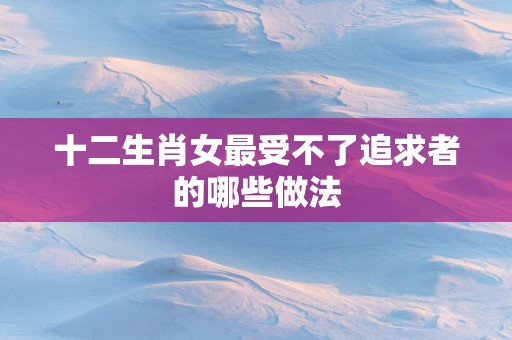 十二生肖女最受不了追求者的哪些做法