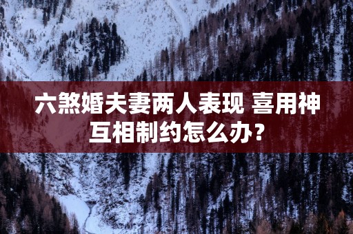 六煞婚夫妻两人表现 喜用神互相制约怎么办？