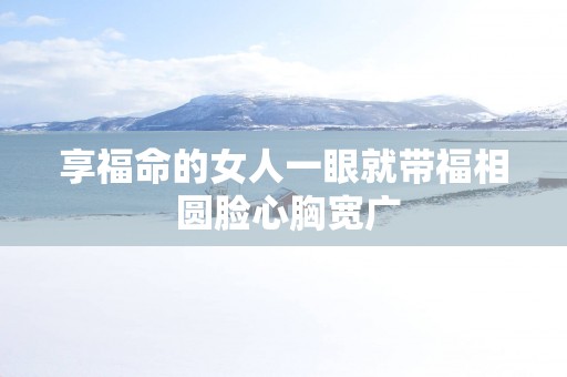 享福命的女人一眼就带福相 圆脸心胸宽广