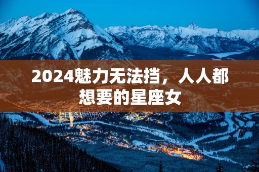 2025魅力无法挡，人人都想要的星座女