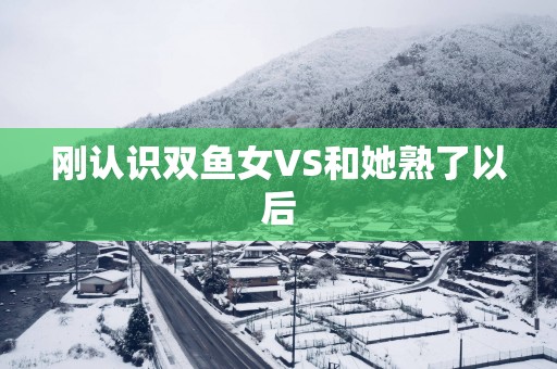 刚认识双鱼女VS和她熟了以后