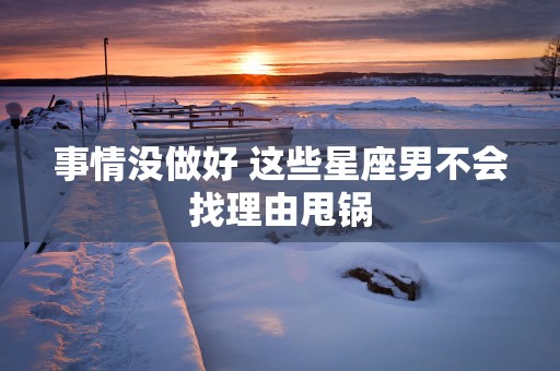 事情没做好 这些星座男不会找理由甩锅