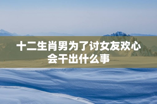 十二生肖男为了讨女友欢心会干出什么事