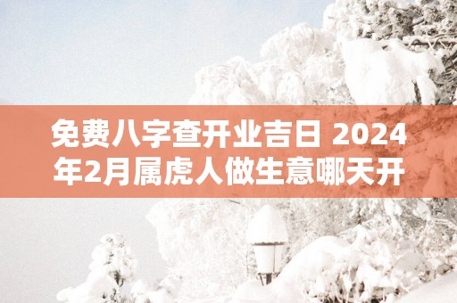 免费八字查开业吉日 2025年2月属虎人做生意哪天开业好