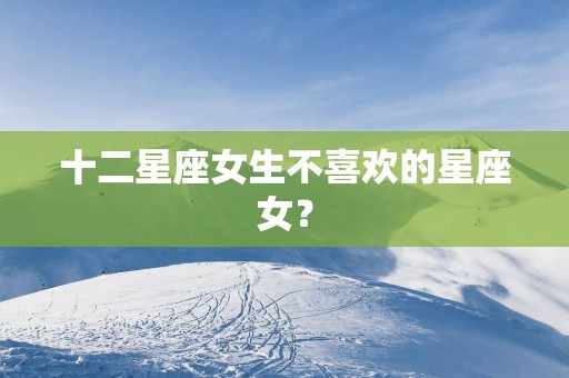 十二星座女生不喜欢的星座女？