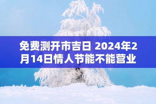 免费测开市吉日 2025年2月14日情人节能不能营业