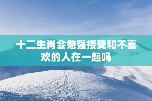十二生肖会勉强接受和不喜欢的人在一起吗