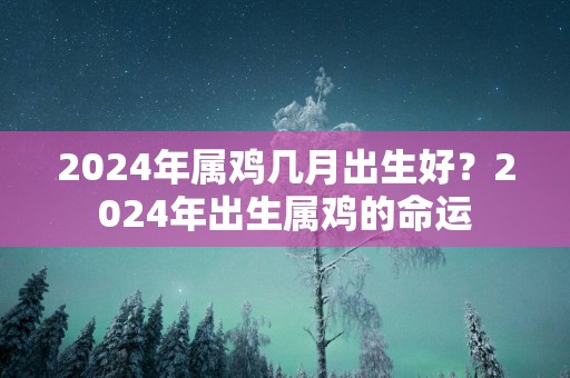 2025年属鸡几月出生好？2025年出生属鸡的命运