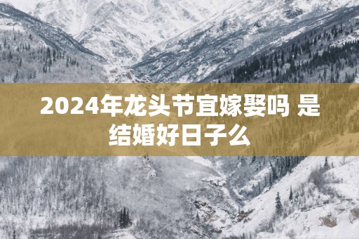 2025年龙头节宜嫁娶吗 是结婚好日子么