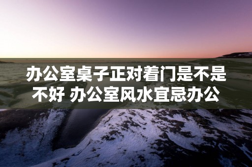 办公室桌子正对着门是不是不好 办公室风水宜忌办公沙发