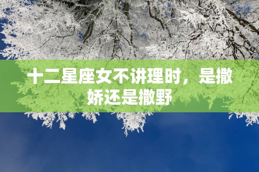 十二星座女不讲理时，是撒娇还是撒野