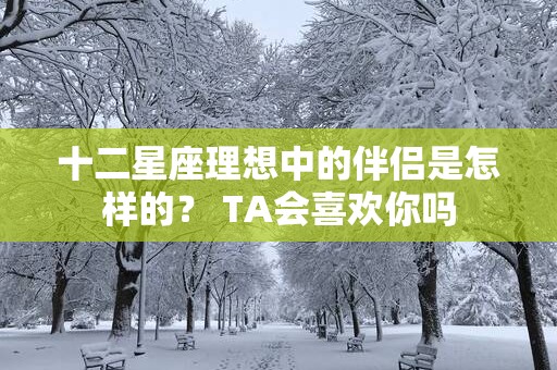 十二星座理想中的伴侣是怎样的？ TA会喜欢你吗
