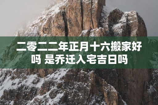 二零二二年正月十六搬家好吗 是乔迁入宅吉日吗