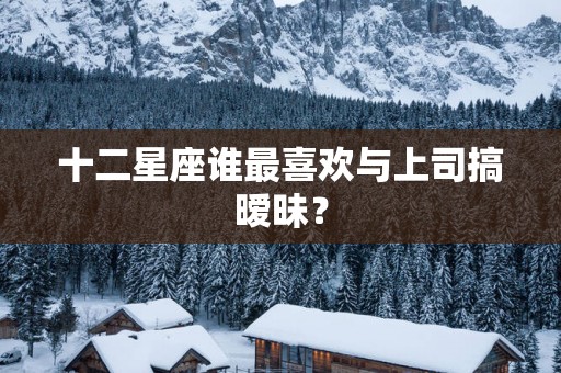 十二星座谁最喜欢与上司搞暧昧？