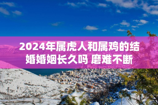 2024年属虎人和属鸡的结婚婚姻长久吗 磨难不断