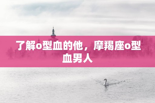 了解o型血的他，摩羯座o型血男人