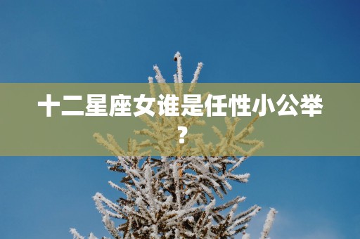 十二星座女谁是任性小公举？
