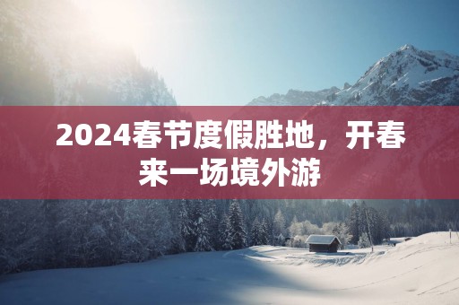2025春节度假胜地，开春来一场境外游