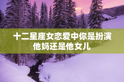 十二星座女恋爱中你是扮演他妈还是他女儿