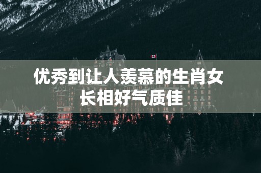 优秀到让人羡慕的生肖女 长相好气质佳