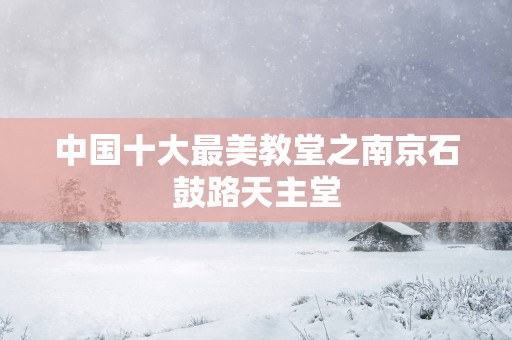 中国十大最美教堂之南京石鼓路天主堂