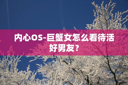 内心OS-巨蟹女怎么看待活好男友？