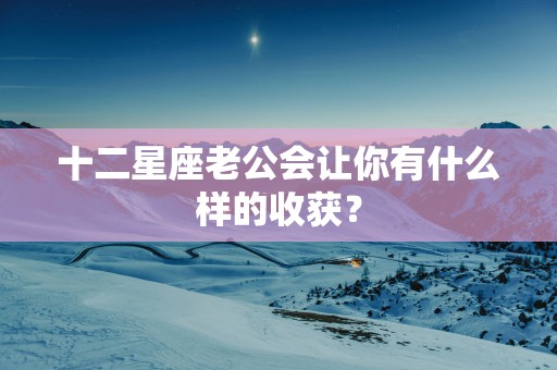 十二星座老公会让你有什么样的收获？