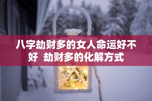 八字劫财多的女人命运好不好  劫财多的化解方式