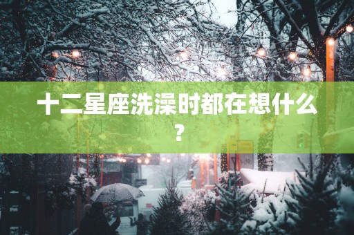 十二星座洗澡时都在想什么？