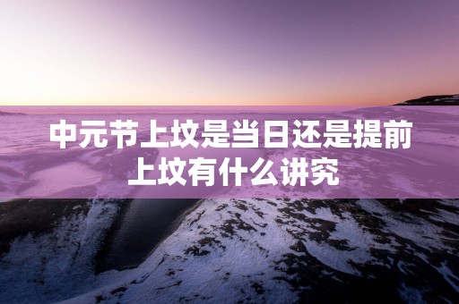 中元节上坟是当日还是提前 上坟有什么讲究