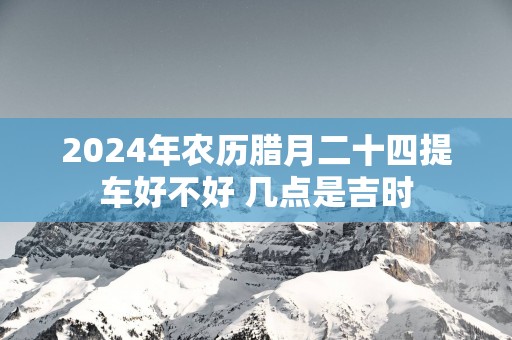 2025年农历腊月二十四提车好不好 几点是吉时