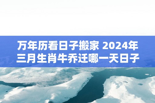 万年历看日子搬家 2025年三月生肖牛乔迁哪一天日子最好