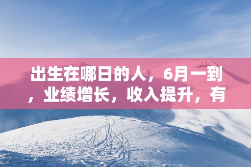 出生在哪日的人，6月一到，业绩增长，收入提升，有好运到来！
