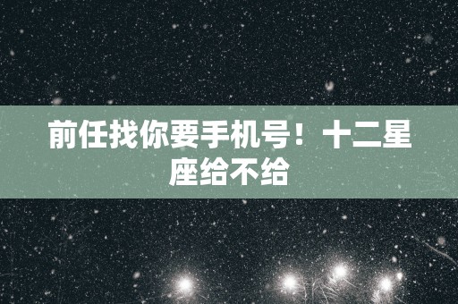 前任找你要手机号！十二星座给不给
