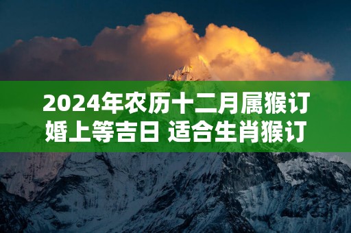 2024年农历十二月属猴订婚上等吉日 适合生肖猴订亲