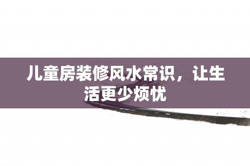 儿童房装修风水常识，让生活更少烦忧