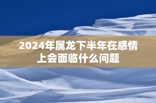 2025年属龙下半年在感情上会面临什么问题