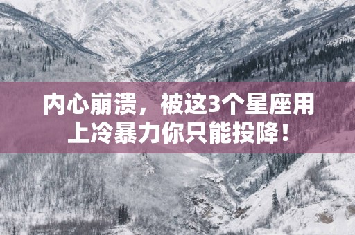 内心崩溃，被这3个星座用上冷暴力你只能投降！