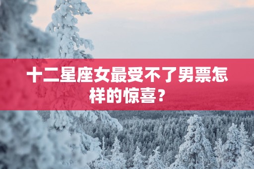 十二星座女最受不了男票怎样的惊喜？