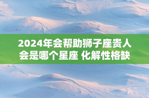2025年会帮助狮子座贵人会是哪个星座 化解性格缺点