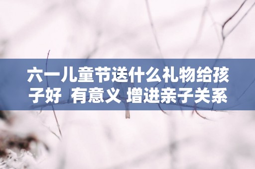 六一儿童节送什么礼物给孩子好  有意义 增进亲子关系